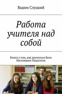 Работа учителя над собой. Книга о том, как научиться быть Настоящим Педагогом