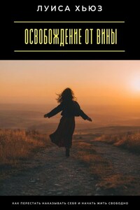 Освобождение от вины. Как перестать наказывать себя и начать жить свободно
