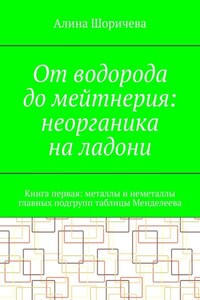 От водорода до мейтнерия: неорганика на ладони. Книга первая: металлы и неметаллы главных подгрупп таблицы Менделеева