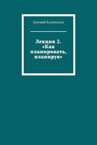 Лекция 2. «Как планировать, планируя»